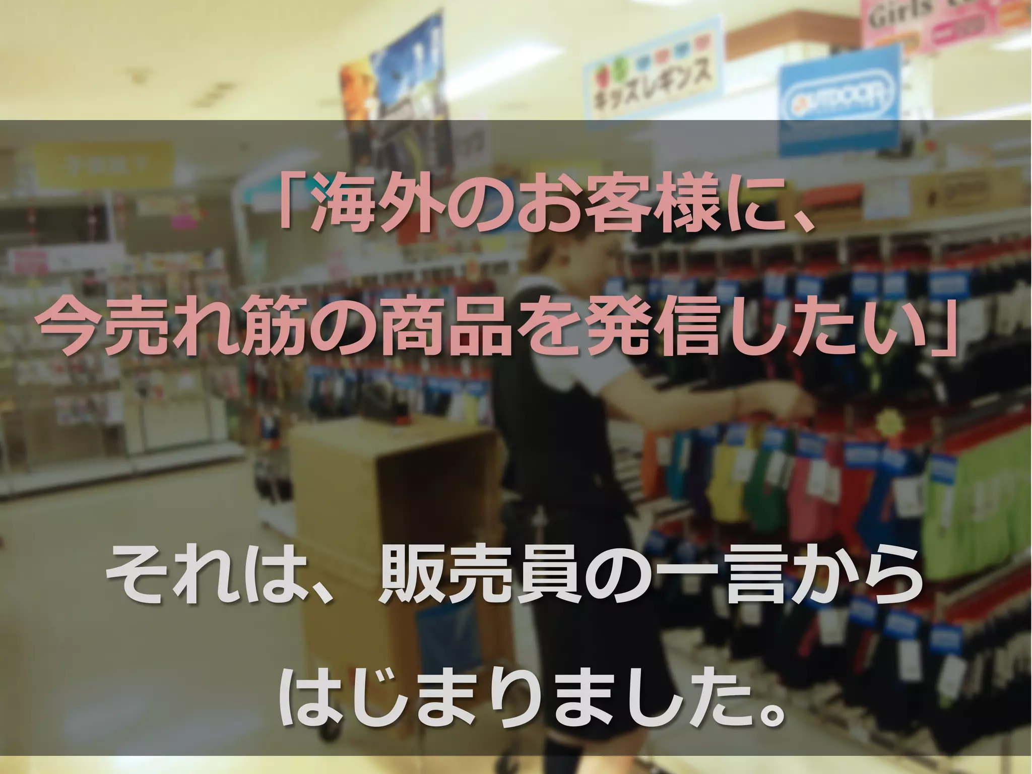 「海外のお客様に、
今売れ筋の商品を発信したい」
それは、販売員の⼀一⾔言から
はじまりました。
 