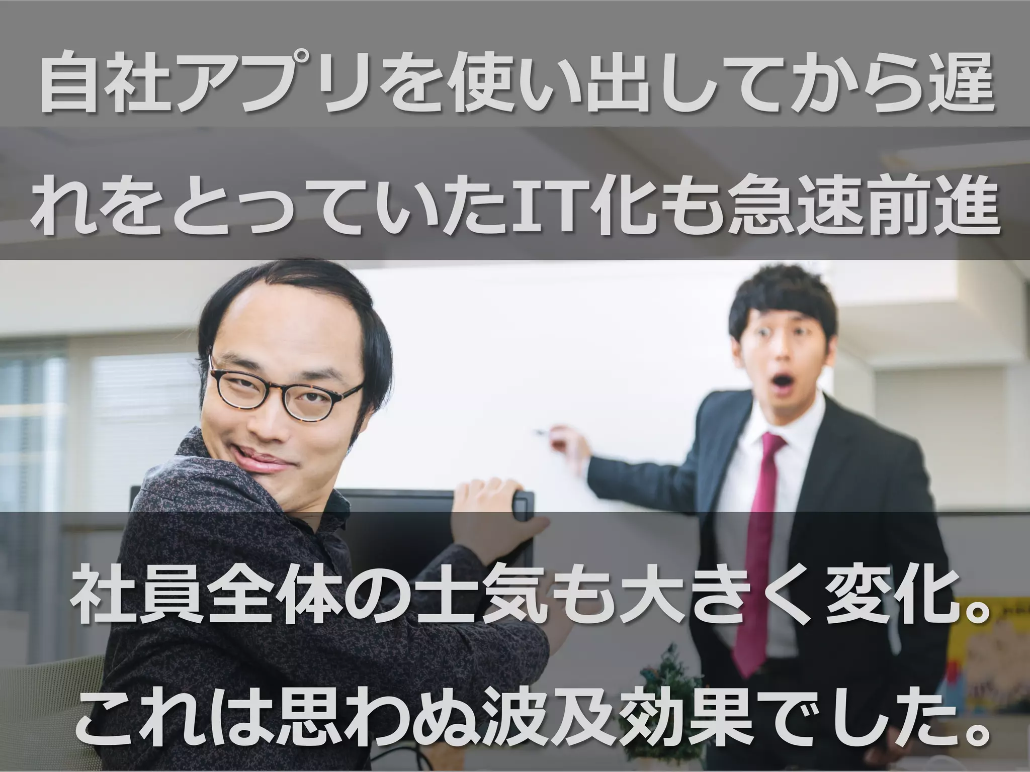 ⾃自社アプリを使い出してから遅
れをとっていたIT化も急速前進
社員全体の⼠士気も⼤大きく変化。
これは思わぬ波及効果でした。
 
