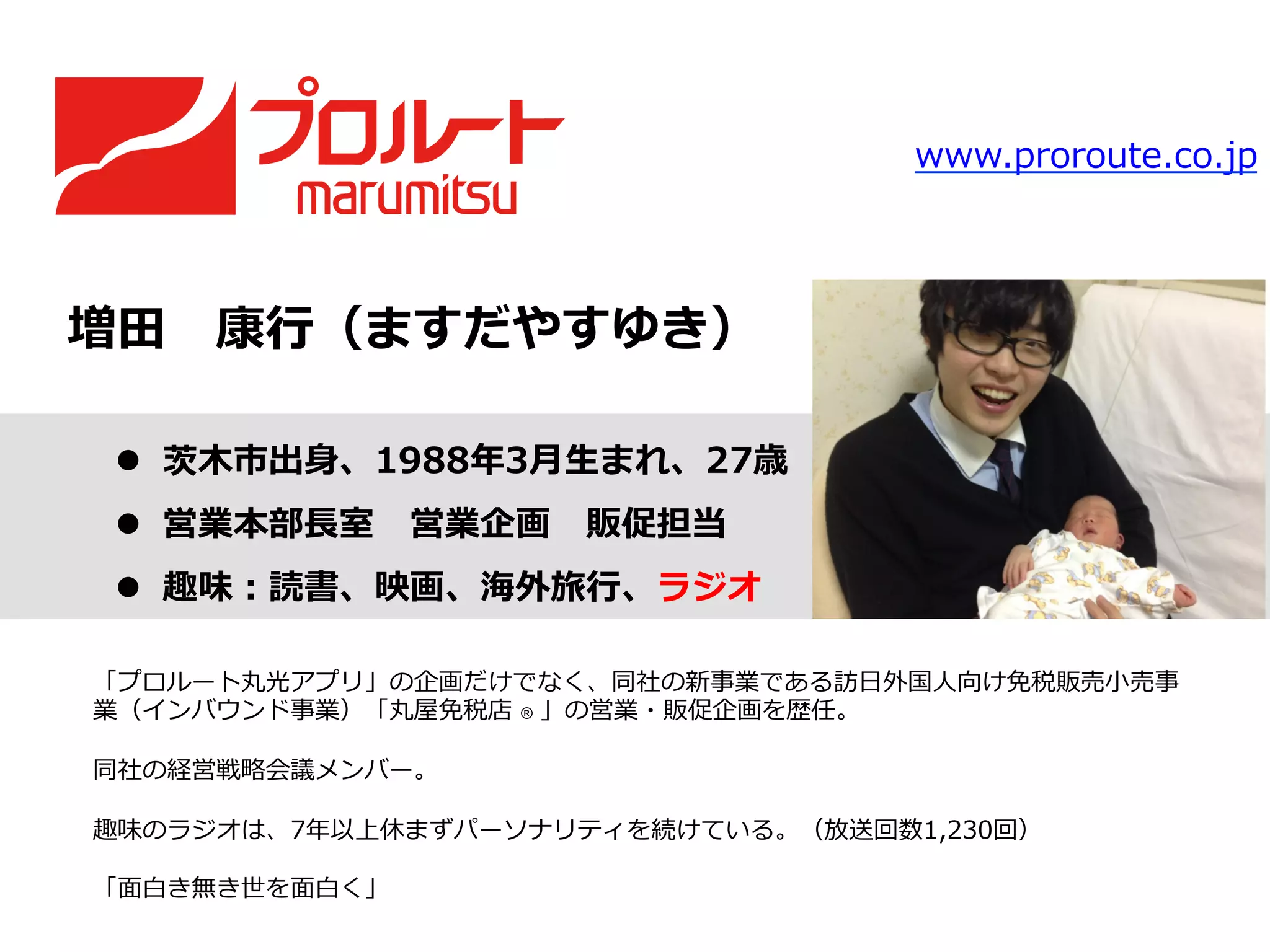 増⽥田 　康⾏行行（ますだやすゆき）
l  茨⽊木市出⾝身、1988年年3⽉月⽣生まれ、27歳
l  営業本部⻑⾧長室 　営業企画 　販促担当
l  趣味：読書、映画、海外旅⾏行行、ラジオ
「プロルート丸光アプリ」の企画だけでなく、同社の新事業である訪⽇日外国⼈人向け免税販売⼩小売事
業（インバウンド事業）「丸屋免税店  ® 」の営業・販促企画を歴任。
同社の経営戦略略会議メンバー。
趣味のラジオは、7年年以上休まずパーソナリティを続けている。（放送回数1,230回）
「⾯面⽩白き無き世を⾯面⽩白く」
www.proroute.co.jp
 