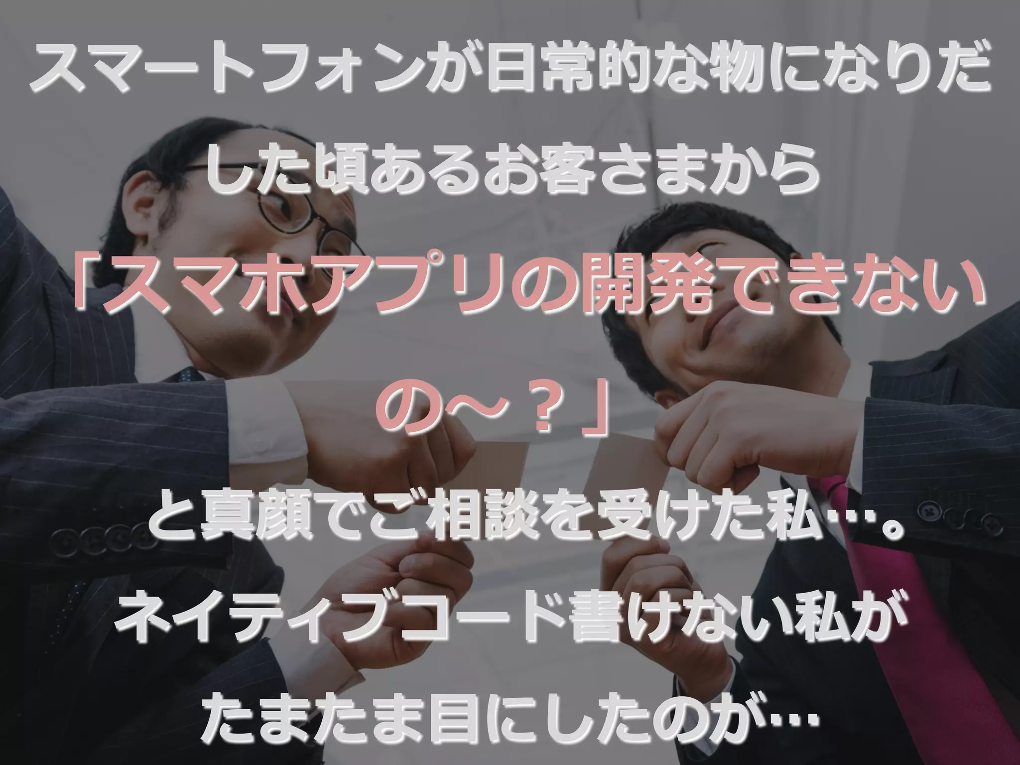 スマートフォンが⽇日常的な物になりだ
した頃あるお客さまから
「スマホアプリの開発できない
の〜～？」
と真顔でご相談を受けた私…。
ネイティブコード書けない私が
たまたま⽬目にしたのが…
 