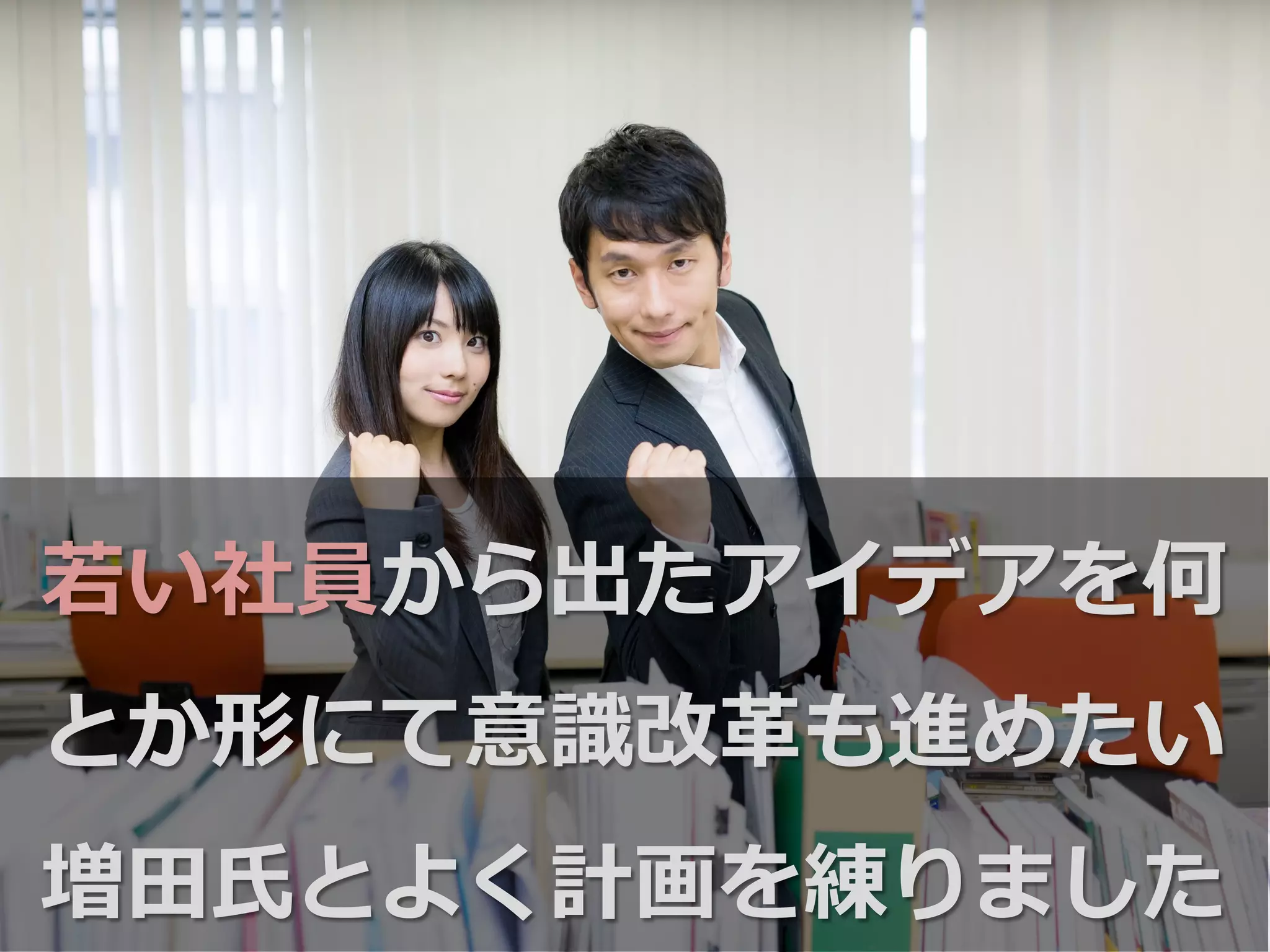 若若い社員から出たアイデアを何
とか形にて意識識改⾰革も進めたい
増⽥田⽒氏とよく計画を練りました
 