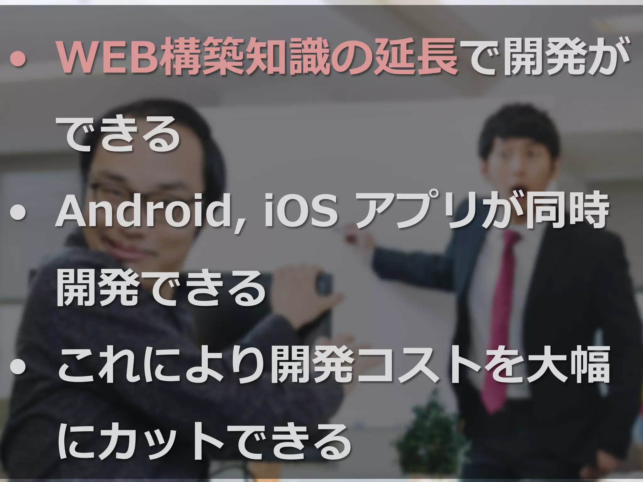 •  WEB構築知識識の延⻑⾧長で開発が
できる
•  Android,  iOS  アプリが同時
開発できる
•  これにより開発コストを⼤大幅
にカットできる
 
