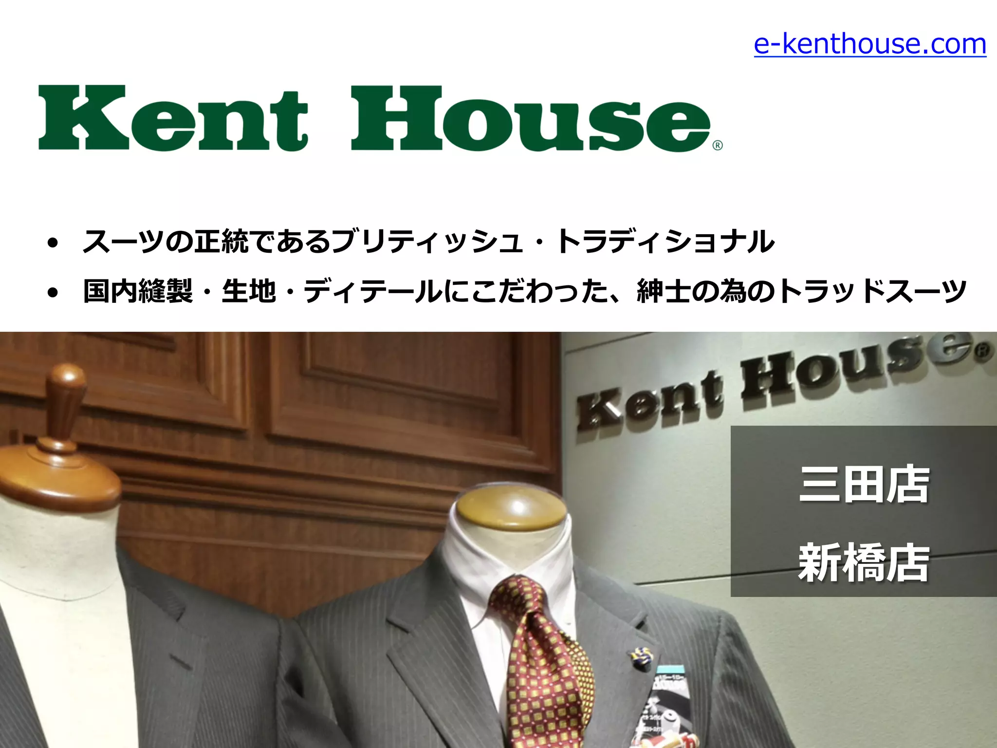 •  スーツの正統であるブリティッシュ・トラディショナル
•  国内縫製・⽣生地・ディテールにこだわった、紳⼠士の為のトラッドスーツ
e-‐‑‒kenthouse.com
三⽥田店
新橋店
 