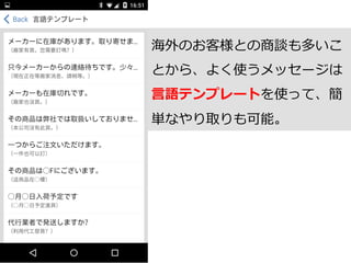 海外のお客様との商談も多いこ
とから、よく使うメッセージは
⾔言語テンプレートを使って、簡
単なやり取りも可能。
 