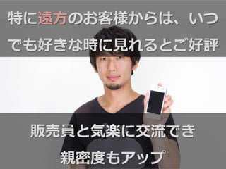 特に遠⽅方のお客様からは、いつ
でも好きな時に⾒見見れるとご好評
販売員と気楽に交流流でき
親密度度もアップ
 