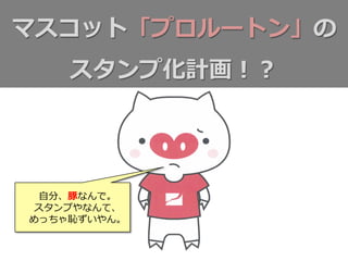 マスコット「プロルートン」の
スタンプ化計画！？
⾃自分、豚なんで。
スタンプやなんて、
めっちゃ恥ずいやん。
 