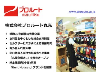 株式会社プロルート丸光
•  明治33年年創業の⽼老老舗企業
•  ⾐衣料料品を中⼼心とした総合⾐衣料料問屋
•  セルフサービス⽅方式による直接販売
•  海外仕⼊入れ拡⼤大中
•  訪⽇日外国⼈人向け免税販売⼩小売事業
「丸屋免税店  ®」を昨年年オープン
•  紳⼠士服販売(⼩小売)事業
「Kent  House  ®」ブランドを展開
www.proroute.co.jp
 