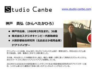 神⼾戸 　貴弘（かんべたかひろ）
ITベンチャーに⼊入社後、B  to  Bポータルサイトのシステム設計・開発を担う。同社は当システム販
売で急成⻑⾧長。当時、最速の⼆二年年半で上場を果たした。
その後、PG＆SEとしての経験を⽣生かし独⽴立立。幅広い業種・分野に渡って専⽤用のスクラッチシステム
及びスマートフォン向けハイブリッドアプリを開発している。
2013年年からは北北おおさか信⽤用⾦金金庫のシンクタンクである⼤大阪彩都総合研究所のITアドバイザーに就
任。システム導⼊入から運営まで多岐に渡ったITコンサルティングも⾏行行っている。
www.studio-‐‑‒canbe.com
l  神⼾戸市出⾝身、1980年年2⽉月⽣生まれ、36歳
l  株式会社スタジオキャンビー代表取締役
l  ⼤大阪彩都総合研究所（北北おおさか信⽤用⾦金金庫）
ITアドバイザー
 