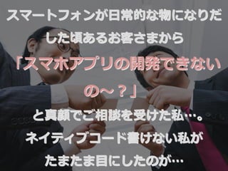スマートフォンが⽇日常的な物になりだ
した頃あるお客さまから
「スマホアプリの開発できない
の〜～？」
と真顔でご相談を受けた私…。
ネイティブコード書けない私が
たまたま⽬目にしたのが…
 