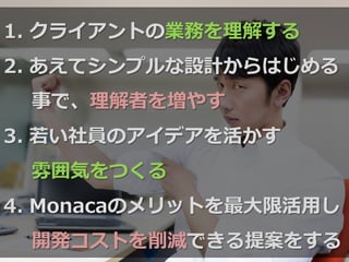 1.  クライアントの業務を理理解する
2.  あえてシンプルな設計からはじめる
事で、理理解者を増やす
3.  若若い社員のアイデアを活かす
雰囲気をつくる
4.  Monacaのメリットを最⼤大限活⽤用し
開発コストを削減できる提案をする
 