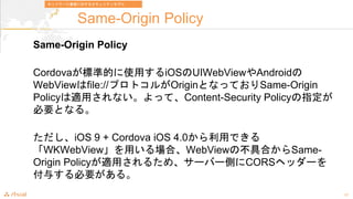 17
Same-Origin Policy
Same-Origin Policy
Cordova˜ʵĤʹäiOSUIWebViewAndroid
WebViewfile://ץȥ뤬OriginȤʤäƤSame-Origin
PolicymäʤäơContent-Security Policyָ
ҪȤʤ롣
iOS 9 + Cordova iOS 4.0äǤ
WKWebViewäϡWebViewβߺϤSame-
Origin Policymä뤿ᡢ`Щ`ȤCORSإå`
뤹Ҫ롣
ͥåȥ`ͨŤˌ륻ƥǥ
 