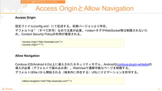18
Access OriginAllow Navigation
Access Origin
Oե(config.xmlˤӛ롣ڥЩ`ڡ
ǥեȤ * ٤SɣʤΤע⤬Ҫ<video>WebSocketȤޤʤ
ᡢContent Security PolicyäƊX롣
Allow Navigation
Cordova iOS/Android 4.0Ϥˌ뤵줿ƥǥ롣Androidcordova-plugin-whitelist
뤬ҪǥեȤǽMzߜgWebViewwƿܤʥک`ޤ롣
ǥեȤfile://_ʼ루ĩڤ˴ڤ룩URL˥ʥӥ`Sɤ롣
<access origin="http://example.com" />
<access origin="*" />
<allow-navigation href="http://example.com/*" />
ͥåȥ`ͨŤˌ륻ƥǥ
 