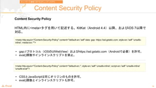 19
Content Security Policy
Content Security Policy
HTMLڤ<meta>äӛ롣KitKatAndroid 4.4ԽiOS 7Խ
ꡣ
<meta http-equiv="Content-Security-Policy" content="default-src 'self' data: gap: https://ssl.gstatic.com; style-src 'self' 'unsafe-
inline'; media-src *">
ͥåȥ`ͨŤˌ륻ƥǥ
? gap://ץȥ루iOSUIWebViewhttps://ssl.gstatic.comAndroidǱҪSɡ
? eval()v䥤饤󥹥ץȤֹ
<meta http-equiv="Content-Security-Policy" content="default-src *; style-src 'self' 'unsafe-inline'; script-src 'self' 'unsafe-inline'
'unsafe-eval'">
? CSSJavaScriptͬꥸΤΤSɡ
? eval()vȥ饤󥹥ץȤSɡ
 