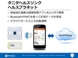 16URL : http://ja.monaca.io/ Copyright © Asial Corporation. All Right Reserved.
タニタヘルスリンク
ヘルスプラネット
• 体組成計連携の健康管理アプリを2ヶ⽉で開発
• BluetoothやNFCを使って計測データを受信
• クラウドサービスとも⾃動連携
 