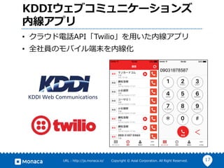 17URL : http://ja.monaca.io/ Copyright © Asial Corporation. All Right Reserved.
KDDIウェブコミュニケーションズ
内線アプリ
• クラウド電話API「Twilio」を⽤いた内線アプリ
• 全社員のモバイル端末を内線化
 