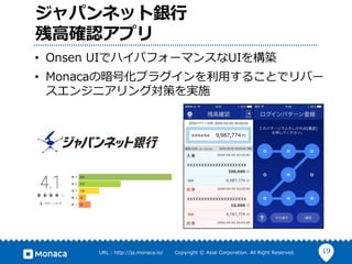 19URL : http://ja.monaca.io/ Copyright © Asial Corporation. All Right Reserved.
ジャパンネット銀⾏
残⾼確認アプリ
• Onsen UIでハイパフォーマンスなUIを構築
• Monacaの暗号化プラグインを利⽤することでリバー
スエンジニアリング対策を実施
 
