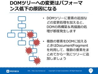 27URL : http://ja.monaca.io/ Copyright © Asial Corporation. All Right Reserved.
DOMツリーへの変更はパフォーマ
ンス低下の原因になる
• DOMツリーに要素の追加な
どの変更処理を加えると、
DOMの再構築＆再描画の処
理が都度発⽣します
• 複数の要素をDOMに加える
ときはDocumentFragment
を利⽤して、複数の要素をま
とめてから⼀気にツリーに追
加しましょう
 
