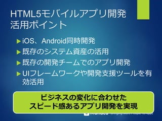Bringing More People To Apps
HTML5モバイルアプリ開発
活用ポイント
 iOS、Android同時開発
 既存のシステム資産の活用
 既存の開発チームでのアプリ開発
 UIフレームワークや開発支援ツールを有
効活用
ビジネスの変化に合わせた
スピード感あるアプリ開発を実現
 