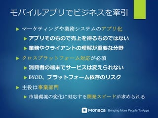 Bringing More People To Apps
モバイルアプリでビジネスを牽引
 マーケティングや業務システムのアプリ化
 アプリそのもので売上を得るものではない
 業務やクライアントの理解が重要な分野
 クロスプラットフォーム対応が必須
 消費者の端末でサービスは変えられない
 BYOD、プラットフォーム依存のリスク
 主役は事業部門
 市場環境の変化に対応する開発スピードが求められる
 