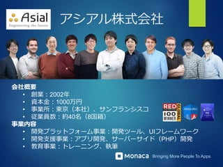 Bringing More People To Apps
アシアル株式会社
会社概要
• 創業：2002年
• 資本金：1000万円
• 事業所：東京（本社）、サンフランシスコ
• 従業員数：約40名（8国籍）
事業内容
• 開発プラットフォーム事業：開発ツール、UIフレームワーク
• 開発支援事業：アプリ開発、サーバーサイド（PHP）開発
• 教育事業：トレーニング、執筆
 