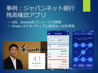 Bringing More People To Apps
事例：ジャパンネット銀行
残高確認アプリ
• iOS、Androidをワンソースで開発
• Onsen UIでネイティブと遜色ないUIを実現
 