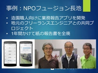 Bringing More People To Apps
事例：NPOフュージョン長池
• 造園職人向けに業務報告アプリを開発
• 地元のフリーランスエンジニアとの共同プ
ロジェクト
• 1年間かけて紙の報告書を全廃
 