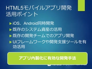 Bringing More People To Apps
HTML5モバイルアプリ開発
活用ポイント
 iOS、Android同時開発
 既存のシステム資産の活用
 既存の開発チームでのアプリ開発
 UIフレームワークや開発支援ツールを有
効活用
アプリ内製化に有効な開発手法
 