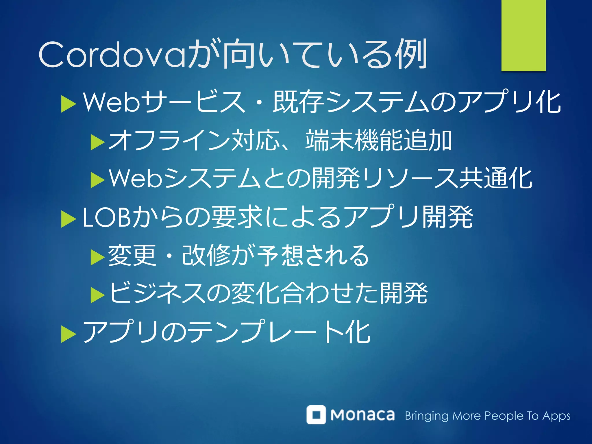 Bringing More People To Apps
Cordovaが向いている例例
u Webサービス・既存システムのアプリ化
u オフライン対応、端末機能追加
u Webシステムとの開発リソース共通化
u LOBからの要求によるアプリ開発
u 変更更・改修が予想される
u ビジネスの変化合わせた開発
u アプリのテンプレート化
 