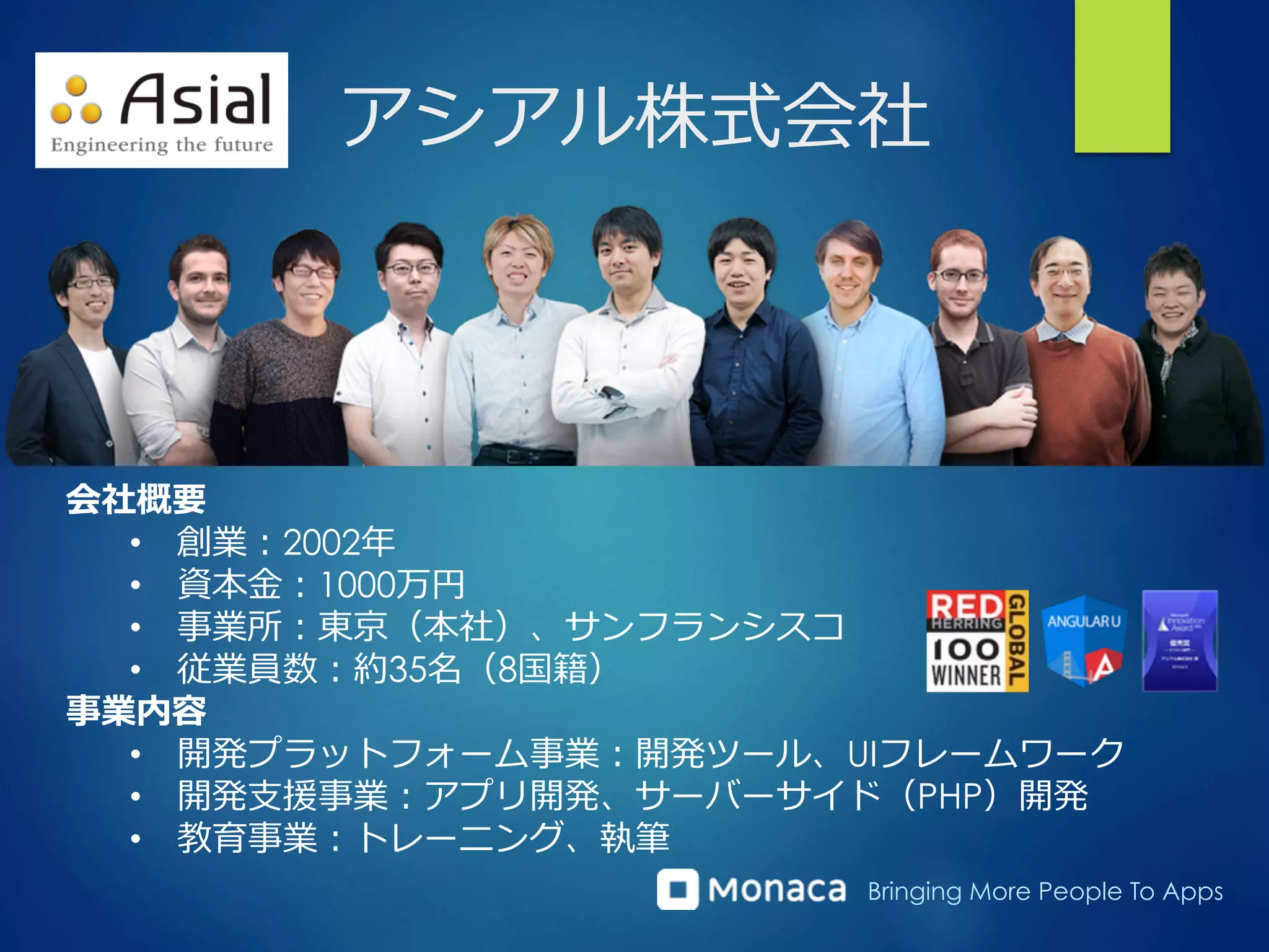 Bringing More People To Apps
アシアル株式会社
会社概要
•  創業：2002年年
•  資本⾦金金：1000万円
•  事業所：東京（本社）、サンフランシスコ
•  従業員数：約35名（8国籍）
事業内容
•  開発プラットフォーム事業：開発ツール、UIフレームワーク
•  開発⽀支援事業：アプリ開発、サーバーサイド（PHP）開発
•  教育事業：トレーニング、執筆
 