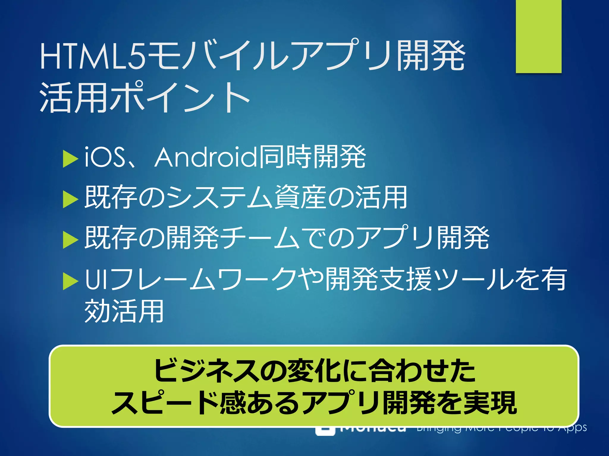 Bringing More People To Apps
HTML5モバイルアプリ開発
活⽤用ポイント
u iOS、Android同時開発
u 既存のシステム資産の活⽤用
u 既存の開発チームでのアプリ開発
u UIフレームワークや開発⽀支援ツールを有
効活⽤用
ビジネスの変化に合わせた
スピード感あるアプリ開発を実現
 