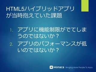 Bringing More People To Apps
HTML5ハイブリッドアプリ
が当時抱えていた課題
1.  アプリに機能制限がでてしま
うのではないか？
2.  アプリのパフォーマンスが低
いのではないか？
 