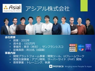 Bringing More People To Apps
アシアル株式会社
会社概要
•  創業：2002年年
•  資本⾦金金：1000万円
•  事業所：東京（本社）、サンフランシスコ
•  従業員数：約35名（8国籍）
事業内容
•  開発プラットフォーム事業：開発ツール、UIフレームワーク
•  開発⽀支援事業：アプリ開発、サーバーサイド（PHP）開発
•  教育事業：トレーニング、執筆
 