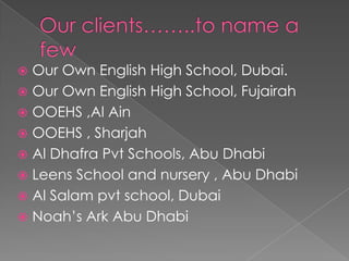  Our Own English High School, Dubai.
 Our Own English High School, Fujairah
 OOEHS ,Al Ain
 OOEHS , Sharjah
 Al Dhafra Pvt Schools, Abu Dhabi
 Leens School and nursery , Abu Dhabi
 Al Salam pvt school, Dubai
 Noah’s Ark Abu Dhabi
 