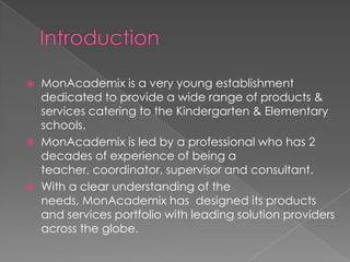    MonAcademix is a very young establishment
    dedicated to provide a wide range of products &
    services catering to the Kindergarten & Elementary
    schools.
   MonAcademix is led by a professional who has 2
    decades of experience of being a
    teacher, coordinator, supervisor and consultant.
   With a clear understanding of the
    needs, MonAcademix has designed its products
    and services portfolio with leading solution providers
    across the globe.
 
