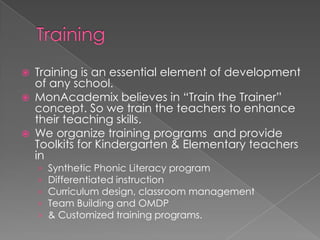    Training is an essential element of development
    of any school.
   MonAcademix believes in “Train the Trainer”
    concept. So we train the teachers to enhance
    their teaching skills.
   We organize training programs and provide
    Toolkits for Kindergarten & Elementary teachers
    in
    ›   Synthetic Phonic Literacy program
    ›   Differentiated instruction
    ›   Curriculum design, classroom management
    ›   Team Building and OMDP
    ›   & Customized training programs.
 