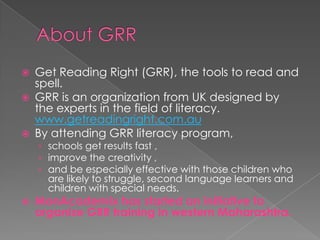    Get Reading Right (GRR), the tools to read and
    spell.
   GRR is an organization from UK designed by
    the experts in the field of literacy.
    www.getreadingright.com.au
   By attending GRR literacy program,
    › schools get results fast ,
    › improve the creativity ,
    › and be especially effective with those children who
      are likely to struggle, second language learners and
      children with special needs.
   MonAcademix has started an initiative to
    organize GRR training in western Maharashtra.
 