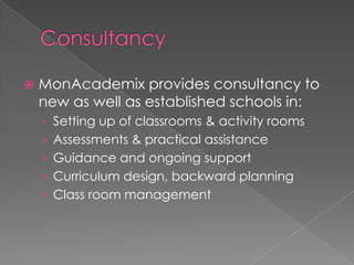    MonAcademix provides consultancy to
    new as well as established schools in:
    › Setting up of classrooms & activity rooms
    › Assessments & practical assistance
    › Guidance and ongoing support
    › Curriculum design, backward planning
    › Class room management
 