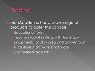    MonAcademix has a wide range of
    products to cater the schools.
    › Educational Toys
    › Teachers toolkit in literacy & Numeracy
    › Equipments for play area and activity room
    › IT solutions :Hardware & Software
    › Customized products
 