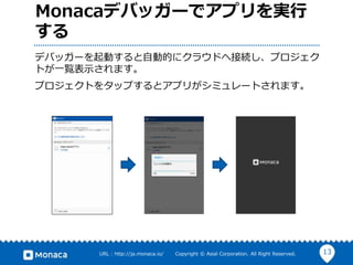 13URL : http://ja.monaca.io/ Copyright © Asial Corporation. All Right Reserved.
Monacaデバッガーでアプリを実行
する
デバッガーを起動すると自動的にクラウドへ接続し、プロジェク
トが一覧表示されます。
プロジェクトをタップするとアプリがシミュレートされます。
 
