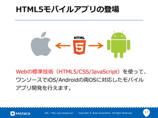 17URL : http://ja.monaca.io/ Copyright © Asial Corporation. All Right Reserved.
HTML5モバイルアプリの登場
Webの標準技術（HTML5/CSS/JavaScript）を使って、
ワンソースでiOS/Androidの両OSに対応したモバイル
アプリ開発を行えます。
 