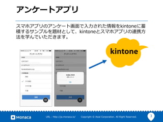 3URL : http://ja.monaca.io/ Copyright © Asial Corporation. All Right Reserved.
アンケートアプリ
スマホアプリのアンケート画面で入力された情報をkintoneに蓄
積するサンプルを題材として、kintoneとスマホアプリの連携方
法を学んでいただきます。
 