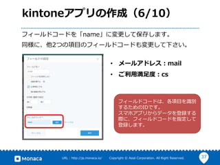 37URL : http://ja.monaca.io/ Copyright © Asial Corporation. All Right Reserved.
kintoneアプリの作成（6/10）
フィールドコードを「name」に変更して保存します。
同様に、他2つの項目のフィールドコードも変更して下さい。
• メールアドレス：mail
• ご利用満足度：cs
フィールドコードは、各項目を識別
するためのIDです。
スマホアプリからデータを登録する
際に、フィールドコードを指定して
登録します。
 