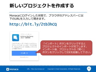 43URL : http://ja.monaca.io/ Copyright © Asial Corporation. All Right Reserved.
新しいプロジェクトを作成する
Monacaにログインした状態で、ブラウザのアドレスバーに以
下のURLを入力して開きます。
http://bit.ly/2tb3hCQ
「インポート」ボタンをクリックすると
プロジェクトのインポートが完了します。
インポート後、プロジェクトの「開く」
ボタンをクリックしてIDEを起動して下さい。
 