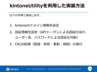 48URL : http://ja.monaca.io/ Copyright © Asial Corporation. All Right Reserved.
kintoneUtilityを利用した実装方法
以下の手順で実装します。
1. kintoneのドメイン情報を設定
2. 認証情報を設定（APIトークンによる認証のほか、
ユーザー名、パスワードによる認証も可能）
3. CRUD処理（登録・参照・更新・削除）の実行
 