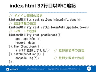 49URL : http://ja.monaca.io/ Copyright © Asial Corporation. All Right Reserved.
index.html 37行目以降に追記
// ドメイン情報の設定
kintoneUtility.rest.setDomain(appInfo.domain);
// 認証情報の設定
kintoneUtility.rest.setApiTokenAuth(appInfo.token);
// レコードの登録
kintoneUtility.rest.postRecord({
app: appInfo.id,
record: data
}).then(function(r) {
alert("登録しました"); // 登録成功時の処理
}).catch(function(e) {
console.log(e); // 登録失敗時の処理
});
 