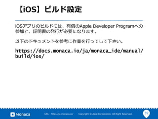 59URL : http://ja.monaca.io/ Copyright © Asial Corporation. All Right Reserved.
【iOS】ビルド設定
iOSアプリのビルドには、有償のApple Developer Programへの
参加と、証明書の発行が必要になります。
以下のドキュメントを参考に作業を行ってして下さい。
https://docs.monaca.io/ja/monaca_ide/manual/
build/ios/
 