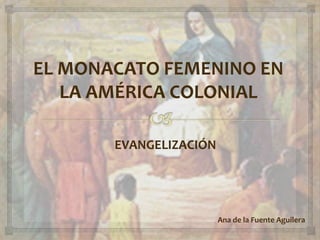 Ana de la Fuente Aguilera
EVANGELIZACIÓN
EL MONACATO FEMENINO EN
LA AMÉRICA COLONIAL
 