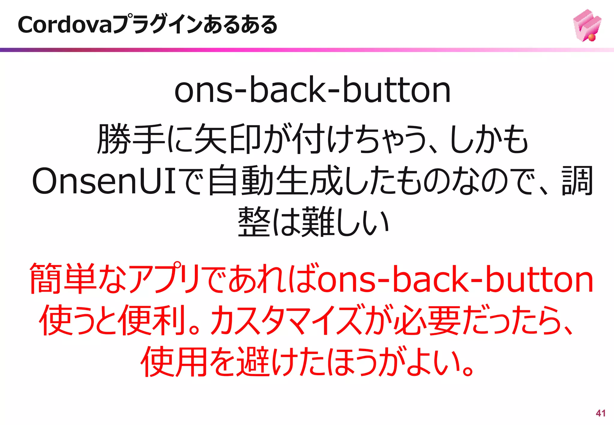 41
ons-back-button
勝手に矢印が付けちゃう、しかも
OnsenUIで自動生成したものなので、調
整は難しい
Cordovaプラグインあるある
簡単なアプリであればons-back-button
使うと便利。カスタマイズが必要だったら、
使用を避けたほうがよい。
 