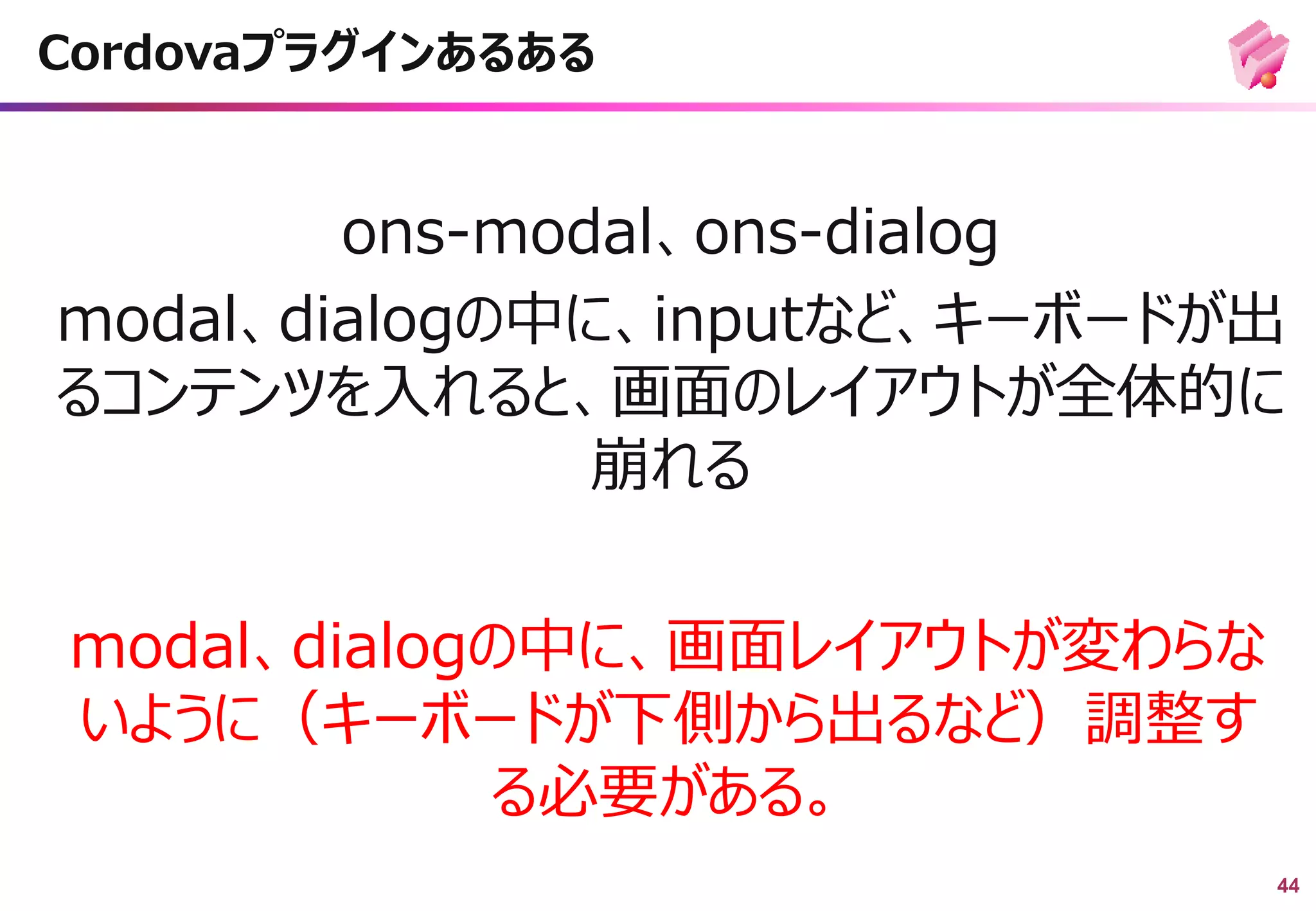 44
ons-modal、ons-dialog
modal、dialogの中に、inputなど、キーボードが出
るコンテンツを入れると、画面のレイアウトが全体的に
崩れる
Cordovaプラグインあるある
modal、dialogの中に、画面レイアウトが変わらな
いように（キーボードが下側から出るなど）調整す
る必要がある。
 