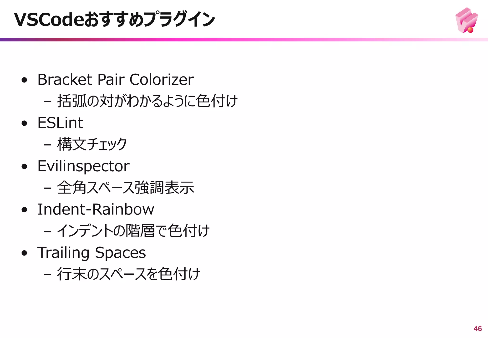 46
• Bracket Pair Colorizer
– 括弧の対がわかるように色付け
• ESLint
– 構文チェック
• Evilinspector
– 全角スペース強調表示
• Indent-Rainbow
– インデントの階層で色付け
• Trailing Spaces
– 行末のスペースを色付け
VSCodeおすすめプラグイン
 